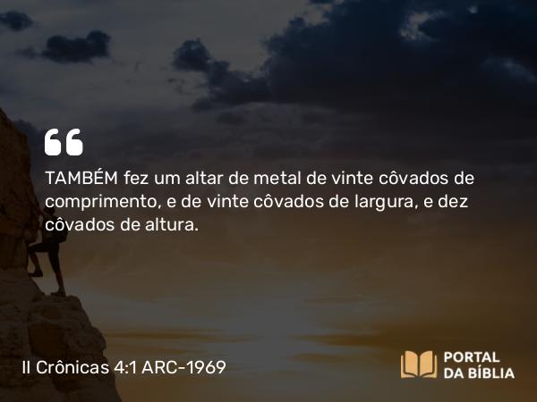 II Crônicas 4:1-5 ARC-1969 - TAMBÉM fez um altar de metal de vinte côvados de comprimento, e de vinte côvados de largura, e dez côvados de altura.