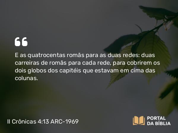 II Crônicas 4:13 ARC-1969 - E as quatrocentas romãs para as duas redes: duas carreiras de romãs para cada rede, para cobrirem os dois globos dos capitéis que estavam em cima das colunas.