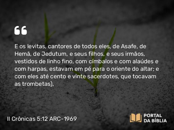 II Crônicas 5:12 ARC-1969 - E os levitas, cantores de todos eles, de Asafe, de Hemã, de Jedutum, e seus filhos, e seus irmãos, vestidos de linho fino, com címbalos e com alaúdes e com harpas, estavam em pé para o oriente do altar; e com eles até cento e vinte sacerdotes, que tocavam as trombetas),