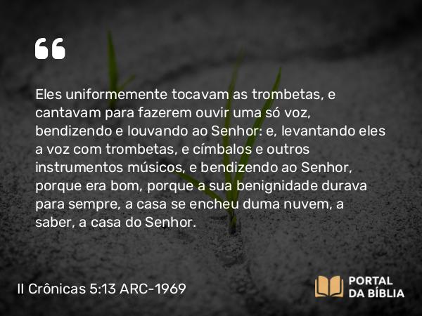 II Crônicas 5:13-14 ARC-1969 - Eles uniformemente tocavam as trombetas, e cantavam para fazerem ouvir uma só voz, bendizendo e louvando ao Senhor: e, levantando eles a voz com trombetas, e címbalos e outros instrumentos músicos, e bendizendo ao Senhor, porque era bom, porque a sua benignidade durava para sempre, a casa se encheu duma nuvem, a saber, a casa do Senhor.