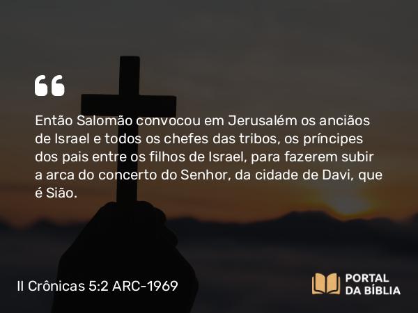 II Crônicas 5:2 ARC-1969 - Então Salomão convocou em Jerusalém os anciãos de Israel e todos os chefes das tribos, os príncipes dos pais entre os filhos de Israel, para fazerem subir a arca do concerto do Senhor, da cidade de Davi, que é Sião.