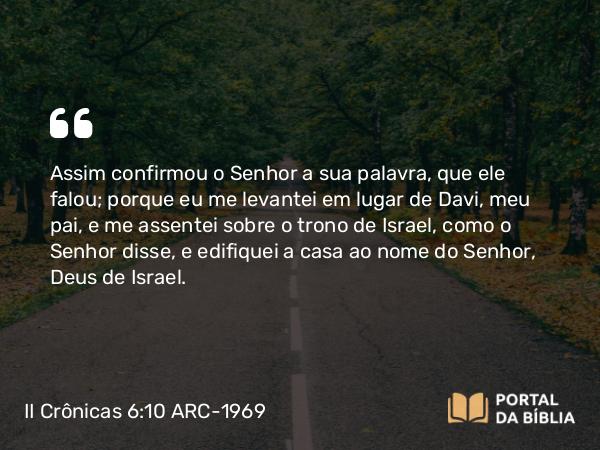 II Crônicas 6:10 ARC-1969 - Assim confirmou o Senhor a sua palavra, que ele falou; porque eu me levantei em lugar de Davi, meu pai, e me assentei sobre o trono de Israel, como o Senhor disse, e edifiquei a casa ao nome do Senhor, Deus de Israel.