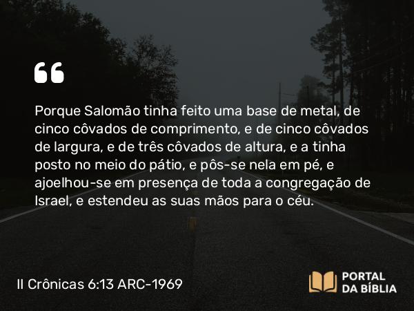 II Crônicas 6:13 ARC-1969 - Porque Salomão tinha feito uma base de metal, de cinco côvados de comprimento, e de cinco côvados de largura, e de três côvados de altura, e a tinha posto no meio do pátio, e pôs-se nela em pé, e ajoelhou-se em presença de toda a congregação de Israel, e estendeu as suas mãos para o céu.