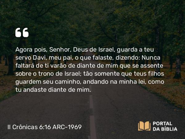 II Crônicas 6:16 ARC-1969 - Agora pois, Senhor, Deus de Israel, guarda a teu servo Davi, meu pai, o que falaste, dizendo: Nunca faltará de ti varão de diante de mim que se assente sobre o trono de Israel; tão somente que teus filhos guardem seu caminho, andando na minha lei, como tu andaste diante de mim.