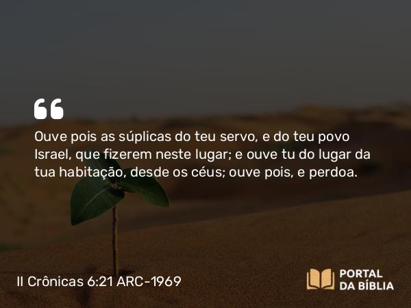 II Crônicas 6:21 ARC-1969 - Ouve pois as súplicas do teu servo, e do teu povo Israel, que fizerem neste lugar; e ouve tu do lugar da tua habitação, desde os céus; ouve pois, e perdoa.