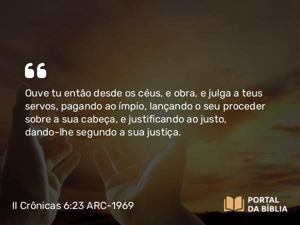 II Crônicas 6:23 ARC-1969 - Ouve tu então desde os céus, e obra, e julga a teus servos, pagando ao ímpio, lançando o seu proceder sobre a sua cabeça, e justificando ao justo, dando-lhe segundo a sua justiça.