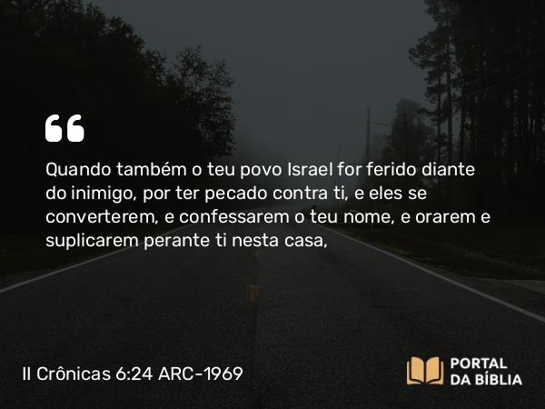 II Crônicas 6:24 ARC-1969 - Quando também o teu povo Israel for ferido diante do inimigo, por ter pecado contra ti, e eles se converterem, e confessarem o teu nome, e orarem e suplicarem perante ti nesta casa,