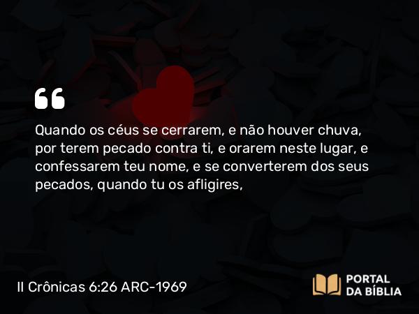 II Crônicas 6:26 ARC-1969 - Quando os céus se cerrarem, e não houver chuva, por terem pecado contra ti, e orarem neste lugar, e confessarem teu nome, e se converterem dos seus pecados, quando tu os afligires,