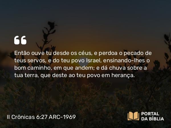 II Crônicas 6:27 ARC-1969 - Então ouve tu desde os céus, e perdoa o pecado de teus servos, e do teu povo Israel, ensinando-lhes o bom caminho, em que andem; e dá chuva sobre a tua terra, que deste ao teu povo em herança.