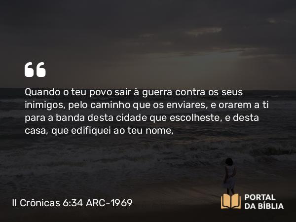 II Crônicas 6:34 ARC-1969 - Quando o teu povo sair à guerra contra os seus inimigos, pelo caminho que os enviares, e orarem a ti para a banda desta cidade que escolheste, e desta casa, que edifiquei ao teu nome,