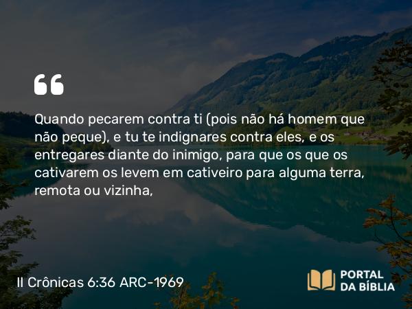 II Crônicas 6:36 ARC-1969 - Quando pecarem contra ti (pois não há homem que não peque), e tu te indignares contra eles, e os entregares diante do inimigo, para que os que os cativarem os levem em cativeiro para alguma terra, remota ou vizinha,