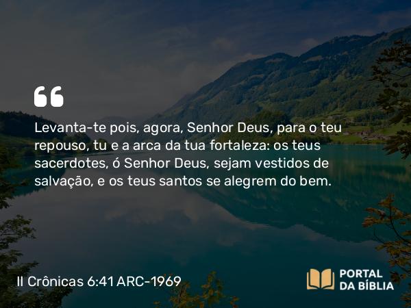 II Crônicas 6:41-42 ARC-1969 - Levanta-te pois, agora, Senhor Deus, para o teu repouso, tu e a arca da tua fortaleza: os teus sacerdotes, ó Senhor Deus, sejam vestidos de salvação, e os teus santos se alegrem do bem.