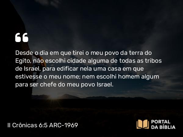 II Crônicas 6:5 ARC-1969 - Desde o dia em que tirei o meu povo da terra do Egito, não escolhi cidade alguma de todas as tribos de Israel, para edificar nela uma casa em que estivesse o meu nome; nem escolhi homem algum para ser chefe do meu povo Israel.