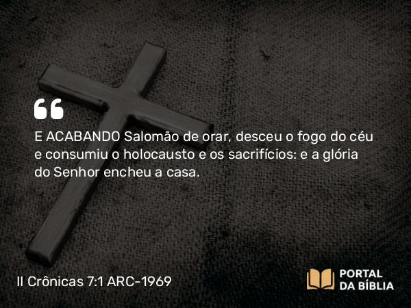 II Crônicas 7:1 ARC-1969 - E ACABANDO Salomão de orar, desceu o fogo do céu e consumiu o holocausto e os sacrifícios: e a glória do Senhor encheu a casa.