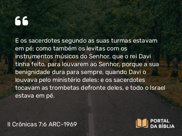 II Crônicas 7:6 ARC-1969 - E os sacerdotes segundo as suas turmas estavam em pé; como também os levitas com os instrumentos músicos do Senhor, que o rei Davi tinha feito, para louvarem ao Senhor, porque a sua benignidade dura para sempre, quando Davi o louvava pelo ministério deles: e os sacerdotes tocavam as trombetas defronte deles, e todo o Israel estava em pé.