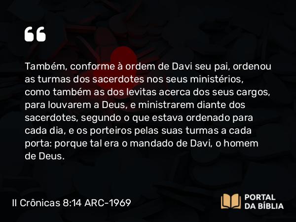 II Crônicas 8:14 ARC-1969 - Também, conforme à ordem de Davi seu pai, ordenou as turmas dos sacerdotes nos seus ministérios, como também as dos levitas acerca dos seus cargos, para louvarem a Deus, e ministrarem diante dos sacerdotes, segundo o que estava ordenado para cada dia, e os porteiros pelas suas turmas a cada porta: porque tal era o mandado de Davi, o homem de Deus.