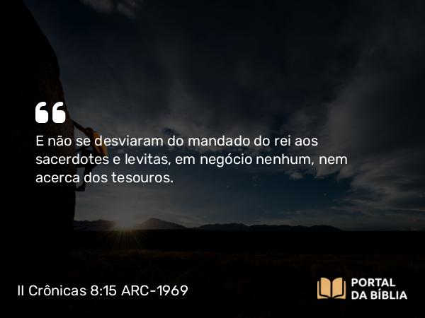 II Crônicas 8:15 ARC-1969 - E não se desviaram do mandado do rei aos sacerdotes e levitas, em negócio nenhum, nem acerca dos tesouros.