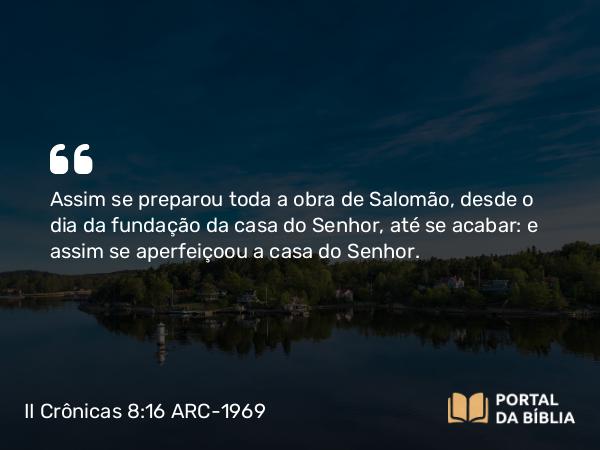 II Crônicas 8:16 ARC-1969 - Assim se preparou toda a obra de Salomão, desde o dia da fundação da casa do Senhor, até se acabar: e assim se aperfeiçoou a casa do Senhor.