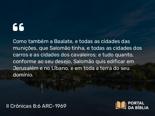 II Crônicas 8:6 ARC-1969 - Como também a Baalate, e todas as cidades das munições, que Salomão tinha, e todas as cidades dos carros e as cidades dos cavaleiros; e tudo quanto, conforme ao seu desejo, Salomão quis edificar em Jerusalém e no Líbano, e em toda a terra do seu domínio.