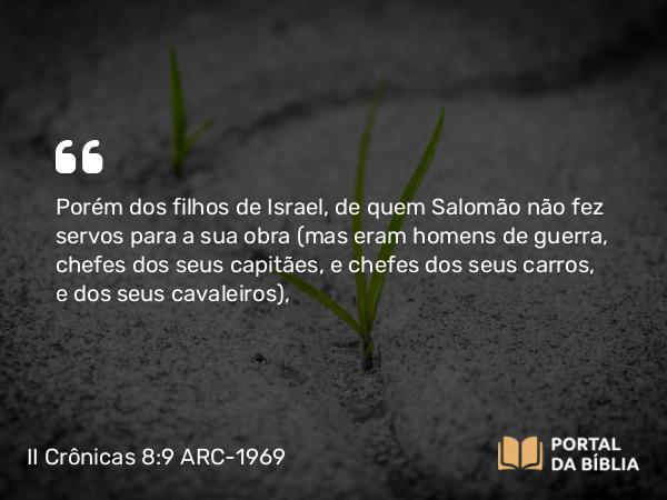 II Crônicas 8:9 ARC-1969 - Porém dos filhos de Israel, de quem Salomão não fez servos para a sua obra (mas eram homens de guerra, chefes dos seus capitães, e chefes dos seus carros, e dos seus cavaleiros),