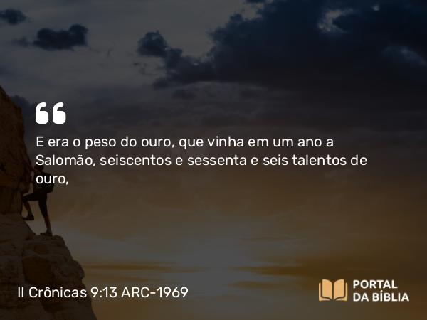 II Crônicas 9:13 ARC-1969 - E era o peso do ouro, que vinha em um ano a Salomão, seiscentos e sessenta e seis talentos de ouro,