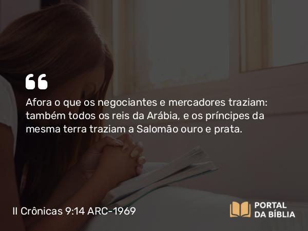 II Crônicas 9:14 ARC-1969 - Afora o que os negociantes e mercadores traziam: também todos os reis da Arábia, e os príncipes da mesma terra traziam a Salomão ouro e prata.