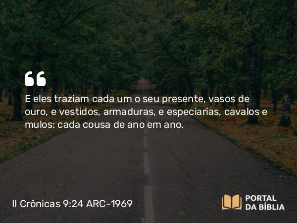 II Crônicas 9:24 ARC-1969 - E eles traziam cada um o seu presente, vasos de ouro, e vestidos, armaduras, e especiarias, cavalos e mulos: cada cousa de ano em ano.