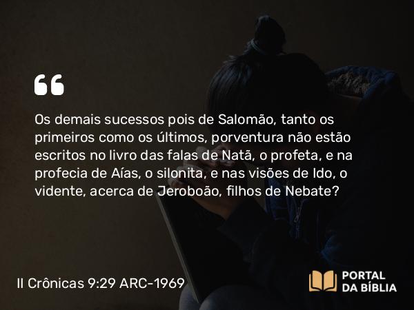 II Crônicas 9:29-31 ARC-1969 - Os demais sucessos pois de Salomão, tanto os primeiros como os últimos, porventura não estão escritos no livro das falas de Natã, o profeta, e na profecia de Aías, o silonita, e nas visões de Ido, o vidente, acerca de Jeroboão, filhos de Nebate?