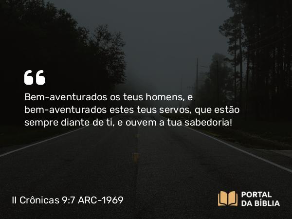 II Crônicas 9:7 ARC-1969 - Bem-aventurados os teus homens, e bem-aventurados estes teus servos, que estão sempre diante de ti, e ouvem a tua sabedoria!