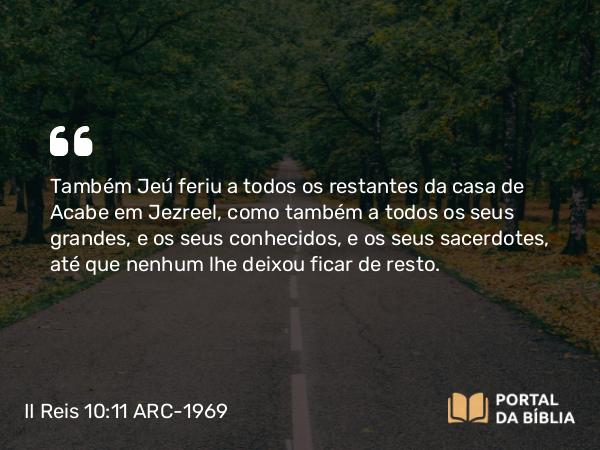 II Reis 10:11 ARC-1969 - Também Jeú feriu a todos os restantes da casa de Acabe em Jezreel, como também a todos os seus grandes, e os seus conhecidos, e os seus sacerdotes, até que nenhum lhe deixou ficar de resto.