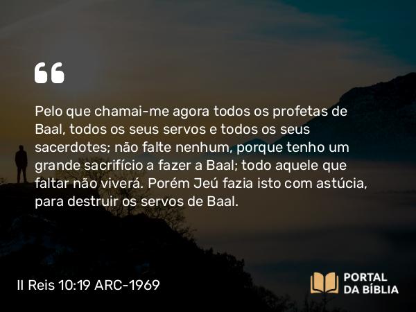 II Reis 10:19 ARC-1969 - Pelo que chamai-me agora todos os profetas de Baal, todos os seus servos e todos os seus sacerdotes; não falte nenhum, porque tenho um grande sacrifício a fazer a Baal; todo aquele que faltar não viverá. Porém Jeú fazia isto com astúcia, para destruir os servos de Baal.