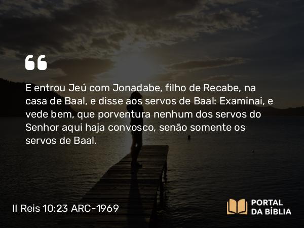 II Reis 10:23 ARC-1969 - E entrou Jeú com Jonadabe, filho de Recabe, na casa de Baal, e disse aos servos de Baal: Examinai, e vede bem, que porventura nenhum dos servos do Senhor aqui haja convosco, senão somente os servos de Baal.