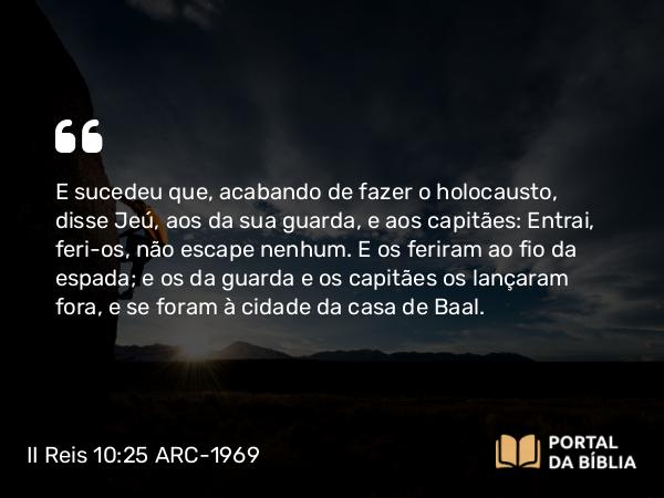 II Reis 10:25 ARC-1969 - E sucedeu que, acabando de fazer o holocausto, disse Jeú, aos da sua guarda, e aos capitães: Entrai, feri-os, não escape nenhum. E os feriram ao fio da espada; e os da guarda e os capitães os lançaram fora, e se foram à cidade da casa de Baal.