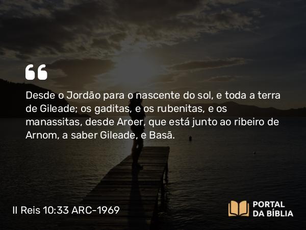 II Reis 10:33 ARC-1969 - Desde o Jordão para o nascente do sol, e toda a terra de Gileade; os gaditas, e os rubenitas, e os manassitas, desde Aroer, que está junto ao ribeiro de Arnom, a saber Gileade, e Basã.