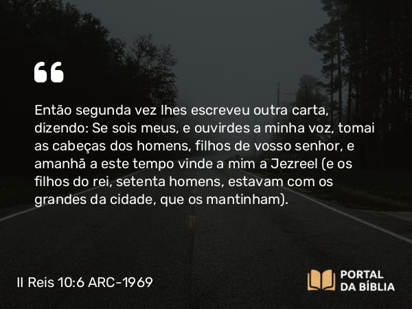 II Reis 10:6 ARC-1969 - Então segunda vez lhes escreveu outra carta, dizendo: Se sois meus, e ouvirdes a minha voz, tomai as cabeças dos homens, filhos de vosso senhor, e amanhã a este tempo vinde a mim a Jezreel (e os filhos do rei, setenta homens, estavam com os grandes da cidade, que os mantinham).