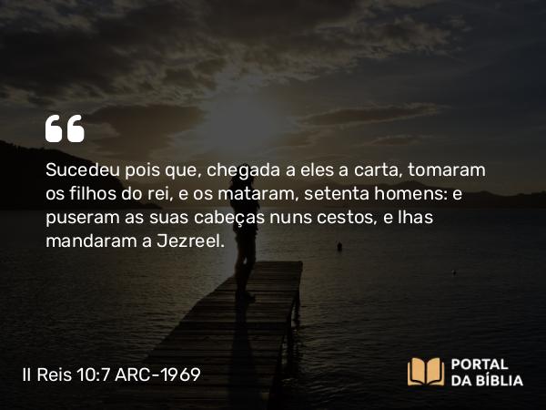 II Reis 10:7 ARC-1969 - Sucedeu pois que, chegada a eles a carta, tomaram os filhos do rei, e os mataram, setenta homens: e puseram as suas cabeças nuns cestos, e lhas mandaram a Jezreel.