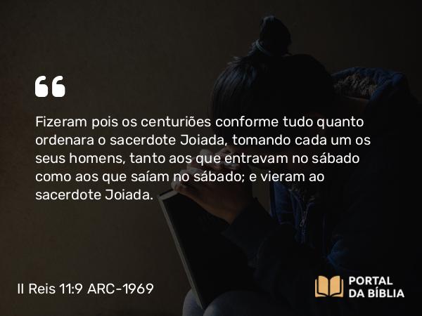 II Reis 11:9 ARC-1969 - Fizeram pois os centuriões conforme tudo quanto ordenara o sacerdote Joiada, tomando cada um os seus homens, tanto aos que entravam no sábado como aos que saíam no sábado; e vieram ao sacerdote Joiada.