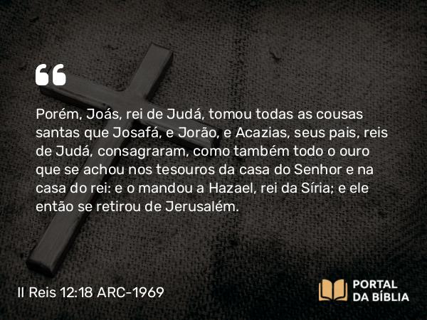 II Reis 12:18 ARC-1969 - Porém, Joás, rei de Judá, tomou todas as cousas santas que Josafá, e Jorão, e Acazias, seus pais, reis de Judá, consagraram, como também todo o ouro que se achou nos tesouros da casa do Senhor e na casa do rei: e o mandou a Hazael, rei da Síria; e ele então se retirou de Jerusalém.