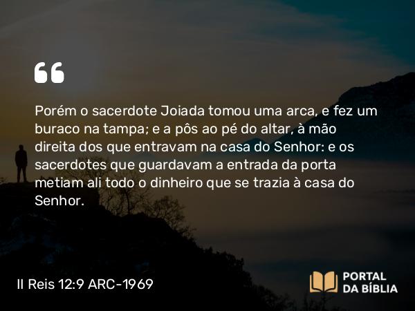 II Reis 12:9 ARC-1969 - Porém o sacerdote Joiada tomou uma arca, e fez um buraco na tampa; e a pôs ao pé do altar, à mão direita dos que entravam na casa do Senhor: e os sacerdotes que guardavam a entrada da porta metiam ali todo o dinheiro que se trazia à casa do Senhor.