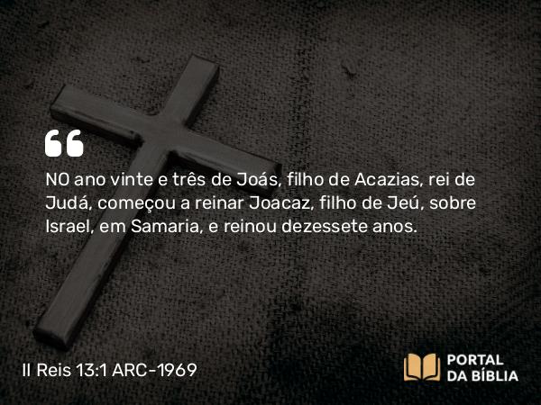 II Reis 13:1 ARC-1969 - NO ano vinte e três de Joás, filho de Acazias, rei de Judá, começou a reinar Joacaz, filho de Jeú, sobre Israel, em Samaria, e reinou dezessete anos.