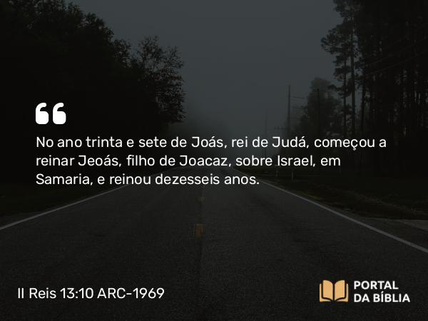 II Reis 13:10 ARC-1969 - No ano trinta e sete de Joás, rei de Judá, começou a reinar Jeoás, filho de Joacaz, sobre Israel, em Samaria, e reinou dezesseis anos.