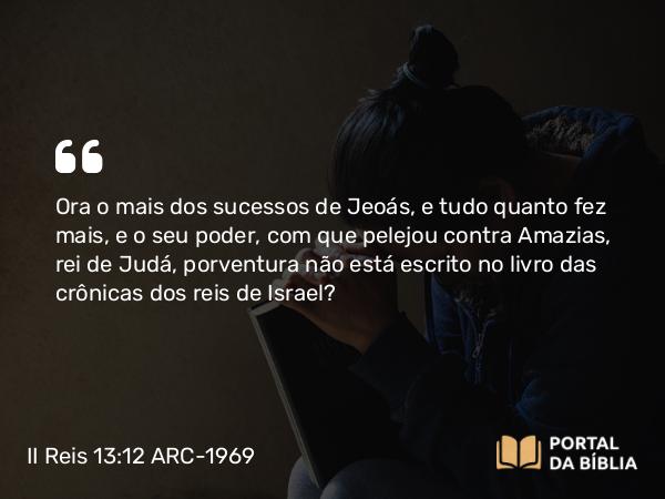 II Reis 13:12 ARC-1969 - Ora o mais dos sucessos de Jeoás, e tudo quanto fez mais, e o seu poder, com que pelejou contra Amazias, rei de Judá, porventura não está escrito no livro das crônicas dos reis de Israel?