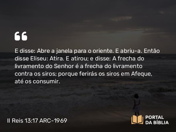 II Reis 13:17 ARC-1969 - E disse: Abre a janela para o oriente. E abriu-a. Então disse Eliseu: Atira. E atirou; e disse: A frecha do livramento do Senhor é a frecha do livramento contra os siros; porque ferirás os siros em Afeque, até os consumir.