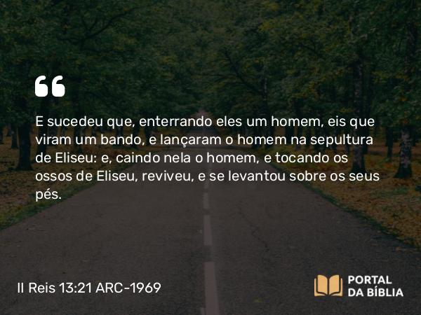 II Reis 13:21 ARC-1969 - E sucedeu que, enterrando eles um homem, eis que viram um bando, e lançaram o homem na sepultura de Eliseu: e, caindo nela o homem, e tocando os ossos de Eliseu, reviveu, e se levantou sobre os seus pés.