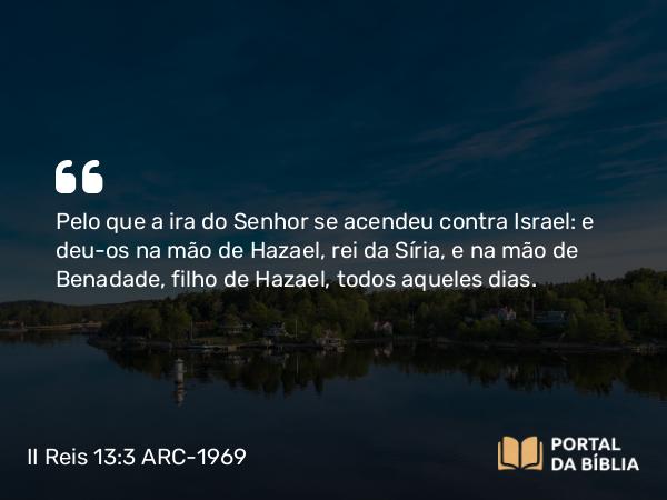 II Reis 13:3 ARC-1969 - Pelo que a ira do Senhor se acendeu contra Israel: e deu-os na mão de Hazael, rei da Síria, e na mão de Benadade, filho de Hazael, todos aqueles dias.