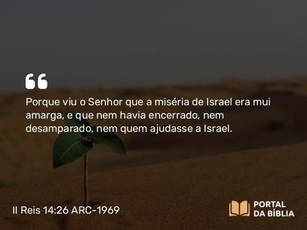 II Reis 14:26 ARC-1969 - Porque viu o Senhor que a miséria de Israel era mui amarga, e que nem havia encerrado, nem desamparado, nem quem ajudasse a Israel.