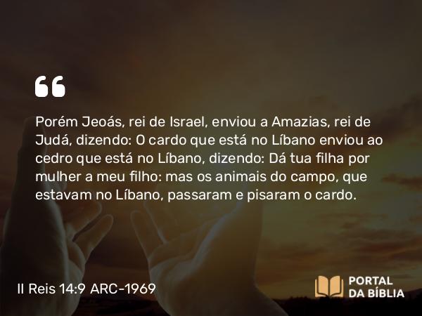 II Reis 14:9 ARC-1969 - Porém Jeoás, rei de Israel, enviou a Amazias, rei de Judá, dizendo: O cardo que está no Líbano enviou ao cedro que está no Líbano, dizendo: Dá tua filha por mulher a meu filho: mas os animais do campo, que estavam no Líbano, passaram e pisaram o cardo.