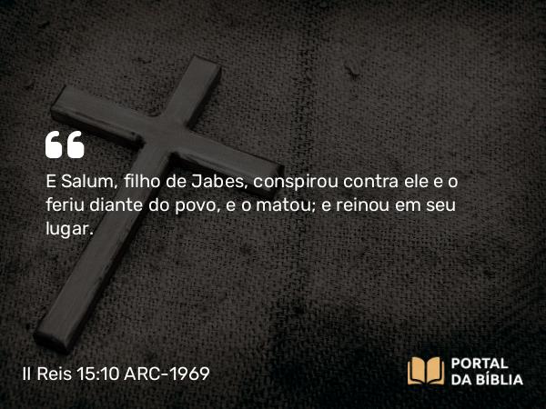 II Reis 15:10 ARC-1969 - E Salum, filho de Jabes, conspirou contra ele e o feriu diante do povo, e o matou; e reinou em seu lugar.