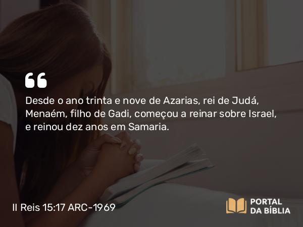 II Reis 15:17 ARC-1969 - Desde o ano trinta e nove de Azarias, rei de Judá, Menaém, filho de Gadi, começou a reinar sobre Israel, e reinou dez anos em Samaria.