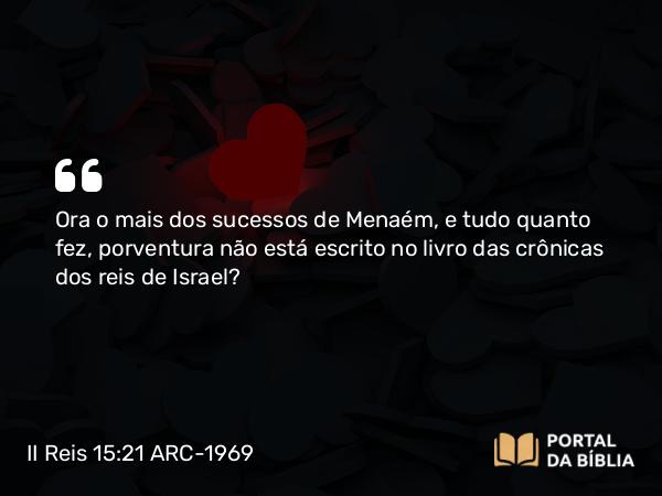 II Reis 15:21 ARC-1969 - Ora o mais dos sucessos de Menaém, e tudo quanto fez, porventura não está escrito no livro das crônicas dos reis de Israel?